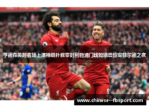 亨德森英超客场上演神级扑救零封利物浦门线如墙震惊安菲尔德之夜